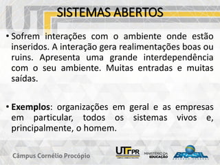 SISTEMAS ABERTOS
• Sofrem interações com o ambiente onde estão
inseridos. A interação gera realimentações boas ou
ruins. Apresenta uma grande interdependência
com o seu ambiente. Muitas entradas e muitas
saídas.
• Exemplos: organizações em geral e as empresas
em particular, todos os sistemas vivos e,
principalmente, o homem.
 