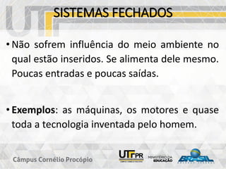 SISTEMAS FECHADOS
• Não sofrem influência do meio ambiente no
qual estão inseridos. Se alimenta dele mesmo.
Poucas entradas e poucas saídas.
• Exemplos: as máquinas, os motores e quase
toda a tecnologia inventada pelo homem.
 