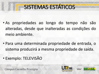 SISTEMAS ESTÁTICOS
• As propriedades ao longo do tempo não são
alteradas, desde que inalteradas as condições do
meio ambiente.
• Para uma determinada propriedade de entrada, o
sistema produzirá a mesma propriedade de saída.
• Exemplo: TELEVISÃO
 