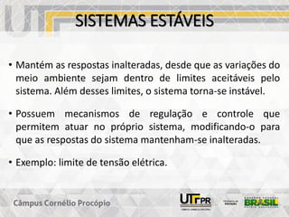SISTEMAS ESTÁVEIS
• Mantém as respostas inalteradas, desde que as variações do
meio ambiente sejam dentro de limites aceitáveis pelo
sistema. Além desses limites, o sistema torna-se instável.
• Possuem mecanismos de regulação e controle que
permitem atuar no próprio sistema, modificando-o para
que as respostas do sistema mantenham-se inalteradas.
• Exemplo: limite de tensão elétrica.
 