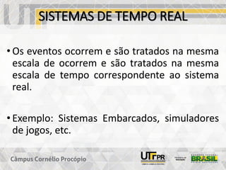 SISTEMAS DE TEMPO REAL
• Os eventos ocorrem e são tratados na mesma
escala de ocorrem e são tratados na mesma
escala de tempo correspondente ao sistema
real.
• Exemplo: Sistemas Embarcados, simuladores
de jogos, etc.
 