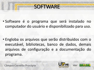 SOFTWARE
• Software é o programa que será instalado no
computador do usuário e disponibilizado para uso.
• Engloba os arquivos que serão distribuídos com o
executável, bibliotecas, banco de dados, demais
arquivos de configuração e a documentação do
programa.
 