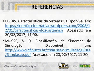 REFERENCIAS
• LUCAS. Características de Sistemas. Disponível em:
https://interfaceinterativa.wordpress.com/2008/1
2/01/caracteristicas-dos-sistemas/. Acessado em
20/02/2017, 11:00.
• MUSSE, S. R. Classificação de Sistemas de
Simulação. Disponível em:
http://www.inf.pucrs.br/~smusse/Simulacao/PDFs
/Simulacao.pdf. Acessado em 20/02/2017, 11:30.
 