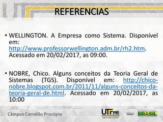 REFERENCIAS
• WELLINGTON. A Empresa como Sistema. Disponível
em:
http://www.professorwellington.adm.br/rh2.htm.
Acessado em 20/02/2017, as 09:00.
• NOBRE, Chico. Alguns conceitos da Teoria Geral de
Sistemas (TGS). Disponível em: http://chico-
nobre.blogspot.com.br/2011/11/alguns-conceitos-da-
teoria-geral-de.html. Acessado em 20/02/2017, as
10:00
 