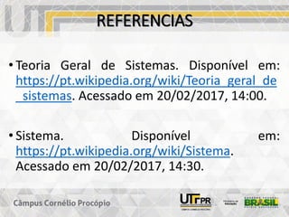 REFERENCIAS
• Teoria Geral de Sistemas. Disponível em:
https://pt.wikipedia.org/wiki/Teoria_geral_de
_sistemas. Acessado em 20/02/2017, 14:00.
• Sistema. Disponível em:
https://pt.wikipedia.org/wiki/Sistema.
Acessado em 20/02/2017, 14:30.
 