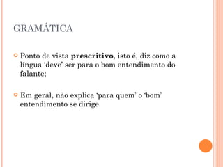 GRAMÁTICA Ponto de vista  prescritivo , isto é, diz como a língua ‘deve’ ser para o bom entendimento do falante; Em geral, não explica ‘para quem’ o ‘bom’ entendimento se dirige. 