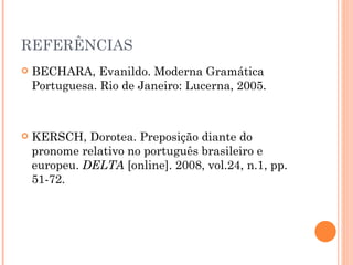 REFERÊNCIAS BECHARA, Evanildo. Moderna Gramática Portuguesa. Rio de Janeiro: Lucerna, 2005.  KERSCH, Dorotea. Preposição diante do pronome relativo no português brasileiro e europeu.  DELTA  [online]. 2008, vol.24, n.1, pp. 51-72. 