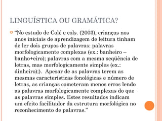 LINGUÍSTICA OU GRAMÁTICA? “ No estudo de Colé e cols. (2003), crianças nos anos iniciais de aprendizagem de leitura tinham de ler dois grupos de palavras: palavras morfologicamente complexas (ex.: banheiro – banho+eiro); palavras com a mesma seqüência de letras, mas morfologicamente simples (ex.: dinheiro);).  Apesar de as palavras terem as mesmas características fonológicas e número de letras, as crianças cometeram menos erros lendo as palavras morfologicamente complexas do que as palavras simples. Estes resultados indicam um efeito facilitador da estrutura morfológica no reconhecimento de palavras.”  