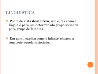 LINGUÍSTICA Ponto de vista  descritivo , isto é, diz como a língua é para um determinado grupo social ou para grupo de falantes.  Em geral, explica como o falante ‘chegou’ a construir aquele raciocínio.  