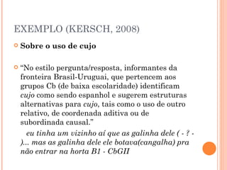 EXEMPLO (KERSCH, 2008) Sobre o uso de cujo  “ No estilo pergunta/resposta, informantes da fronteira Brasil-Uruguai, que pertencem aos grupos Cb (de baixa escolaridade) identificam  cujo  como sendo espanhol e sugerem estruturas alternativas para  cujo , tais como o uso de outro relativo, de coordenada aditiva ou de subordinada causal.” eu tinha um vizinho aí que as galinha dele ( - ? - )... mas as galinha dele ele botava(cangalha) pra não entrar na horta B1 - CbGII  