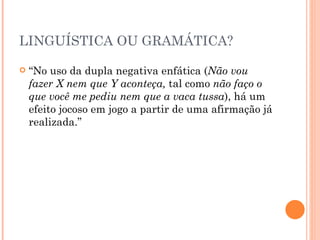LINGUÍSTICA OU GRAMÁTICA? “ No uso da dupla negativa enfática ( Não vou fazer X nem que Y aconteça,  tal como  não faço o que você me pediu nem que a vaca tussa ), há um efeito jocoso em jogo a partir de uma afirmação já realizada.” 
