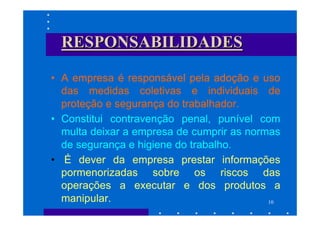 RESPONSABILIDADES

• A empresa é responsável pela adoção e uso
  das medidas coletivas e individuais de
  proteção e segurança do trabalhador.
• Constitui contravenção penal, punível com
  multa deixar a empresa de cumprir as normas
  de segurança e higiene do trabalho.
• É dever da empresa prestar informações
  pormenorizadas sobre os riscos das
  operações a executar e dos produtos a
  manipular.                               10
 