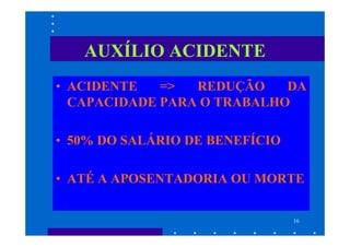 AUXÍLIO ACIDENTE
• ACIDENTE   =>  REDUÇÃO    DA
  CAPACIDADE PARA O TRABALHO

• 50% DO SALÁRIO DE BENEFÍCIO

• ATÉ A APOSENTADORIA OU MORTE


                                16
 