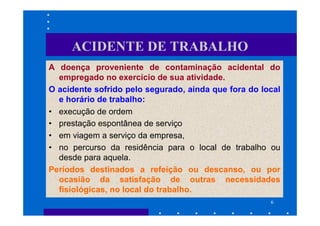 ACIDENTE DE TRABALHO
A doença proveniente de contaminação acidental do
  empregado no exercício de sua atividade.
O acidente sofrido pelo segurado, ainda que fora do local
  e horário de trabalho:
• execução de ordem
• prestação espontânea de serviço
• em viagem a serviço da empresa,
• no percurso da residência para o local de trabalho ou
  desde para aquela.
Períodos destinados a refeição ou descanso, ou por
  ocasião da satisfação de outras necessidades
  fisiológicas, no local do trabalho.
                                                      6
 