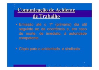 Comunicação de Acidente
      de Trabalho
• Emissão até o 1º (primeiro) dia útil
  seguinte ao da ocorrência e, em caso
  de morte, de imediato, à autoridade
  competente.

• Cópia para o acidentado e sindicato


                                        8
 