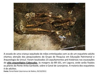 A ossada de uma criança sepultada de mãos entrelaçadas com as de um esqueleto adulto
chamou atenção dos pesquisadores do Grupo de Pesquisa em Educação Patrimonial e
Arqueologia da Unisul. Foram localizados 23 sepultamentos pré-históricos nas escavações
do sítio arqueológico Cabeçudas, às margens da BR-101, em Laguna, onde serão fixados
os pilares da Ponte Anita Garibaldi, sobre o Canal de Laranjeiras. A maioria dos esqueletos
é de adultos.
Fonte: Portal Rede Catarinense de Rádios, 03/10/2012.
 