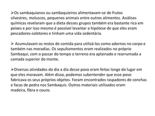 Os sambaquianos ou sambaquieiros alimentavam-se de frutos
silvestres, moluscos, pequenos animais entre outros alimentos. Análises
químicas revelaram que a dieta desses grupos também era bastante rica em
peixes e por isso mesmo é possível levantar a hipótese de que eles eram
pescadores-coletores e tinham uma vida sedentária.
 Acumulavam os restos de comida para utilizá-los como adornos no corpo e
também nas moradias. Os sepultamentos eram realizados no próprio
Sambaqui, com o passar do tempo o terreno era aplainado e rearrumada a
camada superior do monte.
Diversas atividades do dia a dia desse povo eram feitas longe do lugar em
que eles moravam. Além disso, podemos subentender que esse povo
fabricava os seus próprios objetos. Foram encontrados raspadores de conchas
e facas de pedra nos Sambaquis. Outros materiais utilizados eram
madeira, fibra e couro.
 