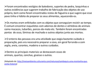 Foram encontrados vestígios de batedores, suportes de pedra, lasquinhas e
outras evidências que sugerem trabalho de fabricação dos objetos de uso
próprio, bem como foram encontrados restos de fogueira o que sugere que esse
povo tinha o hábito de preparar os seus alimentos, aquecendo-os.
Os mortos eram enfeitados com os objetos que conseguiam resistir ao tempo.
É comum encontrar esqueletos com adornos de dentes e vértebras de animais
como macacos, tubarões, porcos-do-mato etc. Também foram encontradas
pontas de osso, lâminas de machado e outros objetos junto aos mortos.
O enterro das pessoas era uma atividade que exigia bastante cuidado e
preparação, pois era necessário preparar a cova, em geral forrando-a com
argila, areia, corantes, madeira e outros cuidados.
Dentre os principais materiais se destacavam ossos de
animais, quartzo, conchas, gnaisse e outros.
(Adaptado de: http://meioambiente.culturamix.com/natureza/sambaquis-uma-montanha-que-
conta-historia)
 