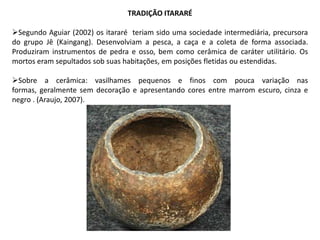 TRADIÇÃO ITARARÉ
Segundo Aguiar (2002) os itararé teriam sido uma sociedade intermediária, precursora
do grupo Jê (Kaingang). Desenvolviam a pesca, a caça e a coleta de forma associada.
Produziram instrumentos de pedra e osso, bem como cerâmica de caráter utilitário. Os
mortos eram sepultados sob suas habitações, em posições fletidas ou estendidas.
Sobre a cerâmica: vasilhames pequenos e finos com pouca variação nas
formas, geralmente sem decoração e apresentando cores entre marrom escuro, cinza e
negro . (Araujo, 2007).
 