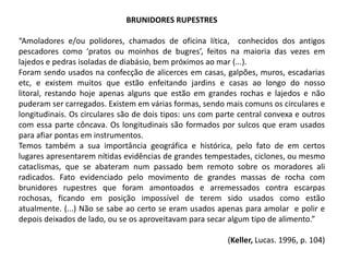 BRUNIDORES RUPESTRES
“Amoladores e/ou polidores, chamados de oficina lítica, conhecidos dos antigos
pescadores como ‘pratos ou moinhos de bugres’, feitos na maioria das vezes em
lajedos e pedras isoladas de diabásio, bem próximos ao mar (...).
Foram sendo usados na confecção de alicerces em casas, galpões, muros, escadarias
etc, e existem muitos que estão enfeitando jardins e casas ao longo do nosso
litoral, restando hoje apenas alguns que estão em grandes rochas e lajedos e não
puderam ser carregados. Existem em várias formas, sendo mais comuns os circulares e
longitudinais. Os circulares são de dois tipos: uns com parte central convexa e outros
com essa parte côncava. Os longitudinais são formados por sulcos que eram usados
para afiar pontas em instrumentos.
Temos também a sua importância geográfica e histórica, pelo fato de em certos
lugares apresentarem nítidas evidências de grandes tempestades, ciclones, ou mesmo
cataclismas, que se abateram num passado bem remoto sobre os moradores ali
radicados. Fato evidenciado pelo movimento de grandes massas de rocha com
brunidores rupestres que foram amontoados e arremessados contra escarpas
rochosas, ficando em posição impossível de terem sido usados como estão
atualmente. (...) Não se sabe ao certo se eram usados apenas para amolar e polir e
depois deixados de lado, ou se os aproveitavam para secar algum tipo de alimento.”
(Keller, Lucas. 1996, p. 104)
 