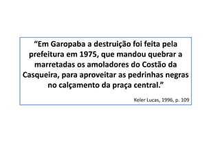 “Em Garopaba a destruição foi feita pela
prefeitura em 1975, que mandou quebrar a
marretadas os amoladores do Costão da
Casqueira, para aproveitar as pedrinhas negras
no calçamento da praça central.”
Keler Lucas, 1996, p. 109
 