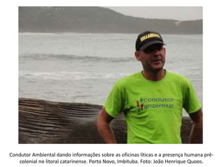 Condutor Ambiental dando informações sobre as oficinas líticas e a presença humana pré-
colonial no litoral catarinense. Porto Novo, Imbituba. Foto: João Henrique Quoos.
 