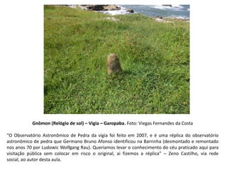 Gnômon (Relógio de sol) – Vigia – Garopaba. Foto: Viegas Fernandes da Costa
“O Observatório Astronômico de Pedra da vigia foi feito em 2007, e é uma réplica do observatório
astronômico de pedra que Germano Bruno Afonso identificou na Barrinha (desmontado e remontado
nos anos 70 por Ludowic Wolfgang Rau). Queríamos levar o conhecimento do céu praticado aqui para
visitação pública sem colocar em risco o original, ai fizemos a réplica” – Zeno Castilho, via rede
social, ao autor desta aula.
 