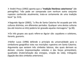  André Prous (1992) aponta que a “tradição litorânea catarinense” (de
petroglifos) “não pode ser comparada com nenhum outro conjunto
rupestre conhecido atualmente; trata-se certamente de uma tradição
local.” (p. 513).
Segundo Aguiar (2002), “a Ilha de Santa Catarina foi ocupada por três
culturas distintas, em diferentes períodos. Qualquer uma destas culturas
(ou até mesmo as três) poderia ter gravado aquelas mensagens.” (p.30).
Os três grupos aos quais refere-se Aguiar são: caçadores e coletores,
itararés, guaranis.
Keller Lucas (1996) defende o princípio da universalidade para o
simbolismo geográfico visto nas inscrições rupestres em Santa Catarina.
Argumenta que existem três símbolos básicos, dos quais derivam os
demais: círculos (representações celestes e das forças primordiais),
quadrados (materialização das energias, criação da vida), triângulos
(ligação dos dois símbolos anteriores).
 