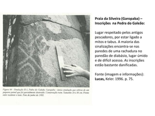 Praia da Silveira (Garopaba) –
Inscrições na Pedra do Galeão:
Lugar respeitado pelos antigos
pescadores, por estar ligado a
mitos e tabus. A maioria das
sinalizações encontra-se nas
paredes de uma rachadura no
paredão de diabásio, lugar úmido
e de difícil acesso. As inscrições
estão bastante danificadas.
Fonte (imagem e informações):
Lucas, Keler. 1996. p. 75.
 