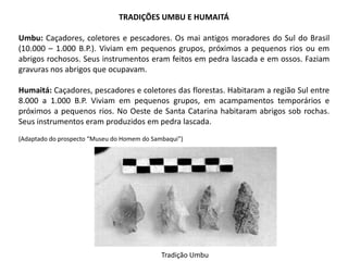 TRADIÇÕES UMBU E HUMAITÁ
Umbu: Caçadores, coletores e pescadores. Os mai antigos moradores do Sul do Brasil
(10.000 – 1.000 B.P.). Viviam em pequenos grupos, próximos a pequenos rios ou em
abrigos rochosos. Seus instrumentos eram feitos em pedra lascada e em ossos. Faziam
gravuras nos abrigos que ocupavam.
Humaitá: Caçadores, pescadores e coletores das florestas. Habitaram a região Sul entre
8.000 a 1.000 B.P. Viviam em pequenos grupos, em acampamentos temporários e
próximos a pequenos rios. No Oeste de Santa Catarina habitaram abrigos sob rochas.
Seus instrumentos eram produzidos em pedra lascada.
(Adaptado do prospecto “Museu do Homem do Sambaqui”)
Tradição Umbu
 