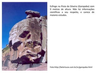 Esfinge na Praia da Silveira (Garopaba) com
9 metros de altura. Não há informações
científicas a seu respeito, e carece de
maiores estudos.
Foto:http://kelerlucas.com.br/sc/garopaba.html
 