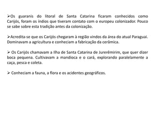 Os guaranis do litoral de Santa Catarina ficaram conhecidos como
Carijós, foram os índios que tiveram contato com o europeu colonizador. Pouco
se sabe sobre esta tradição antes da colonização.
Acredita-se que os Carijós chegaram à região vindos da área do atual Paraguai.
Dominavam a agricultura e conheciam a fabricação da cerâmica.
 Os Carijós chamavam a Ilha de Santa Catarina de Jurerêmirim, que quer dizer
boca pequena. Cultivavam a mandioca e o cará, explorando paralelamente a
caça, pesca e coleta.
 Conheciam a fauna, a flora e os acidentes geográficos.
 