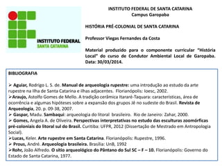 INSTITUTO FEDERAL DE SANTA CATARINA
Campus Garopaba
HISTÓRIA PRÉ-COLONIAL DE SANTA CATARINA
Professor Viegas Fernandes da Costa
Material produzido para o componente curricular “História
Local” do curso de Condutor Ambiental Local de Garopaba.
Data: 30/03/2014.
BIBLIOGRAFIA
 Aguiar, Rodrigo L. S. de. Manual de arqueologia rupestre: uma introdução ao estudo da arte
rupestre na Ilha de Santa Catarina e ilhas adjacentes. Florianópolis: Ioesc, 2002.
Araujo, Astolfo Gomes de Mello. A tradição cerâmica Itararé-Taquara: características, área de
ocorrência e algumas hipóteses sobre a expansão dos grupos Jê no sudeste do Brasil. Revista de
Arqueologia, 20. p. 09-38, 2007.
 Gaspar, Madu. Sambaqui: arqueologia do litoral brasileiro. Rio de Janeiro: Zahar, 2000.
 Gomes, Angela A. de Oliveira. Perspectivas interpretativas no estudo das esculturas zoomórficas
pré-coloniais do litoral sul do Brasil. Curitiba: UFPR, 2012 (Dissertação de Mestrado em Antropologia
Social).
Lucas, Keler. Arte rupestre em Santa Catarina. Florianópolis: Rupestre, 1996.
 Prous, André. Arqueologia brasileira. Brasília: UnB, 1992
Rohr, João Alfredo. O sítio arqueológico do Pântano do Sul SC – F – 10. Florianópolis: Governo do
Estado de Santa Catarina, 1977.
 