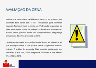 AVALIAÇÃO DA CENA
Mais do que olhar a cena da ocorrência de modo frio e prático, um
socorrista deve contar com a sua sensibilidade para identificar
possíveis fatores de risco e eliminá-los. Pedir ajuda às pessoas ao
redor para afastar o fluxo de curiosos ou de veículos, por exemplo,
é válido, desde que essa atitude não coloque em risco a segurança
e integridade de outros presentes na cena.
Lembre-se que dados importantes jamais devem ser alterados, já
que, em alguns casos, o local poderá passar por perícia e análises
policiais. A análise do socorrista deve consistir estritamente em
preservar a sua vida, a sua integridade, da vítima e dos demais
presentes na cena.
 