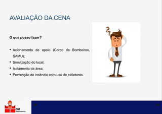 AVALIAÇÃO DA CENA
O que posso fazer?
• Acionamento de apoio (Corpo de Bombeiros,
SAMU);
• Sinalização do local;
• Isolamento da área;
• Prevenção de incêndio com uso de extintores.
 