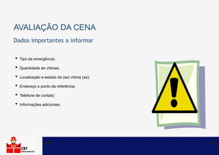 AVALIAÇÃO DA CENA
• Tipo da emergência;
• Quantidade de vítimas;
• Localização e estado da (as) vítima (as);
• Endereço e ponto de referência;
• Telefone de contato;
• Informações adicionais.
Dados importantes a informar
 