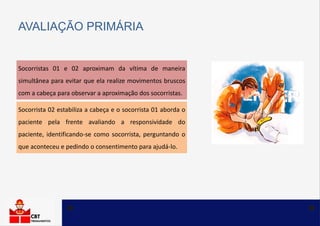 Socorristas 01 e 02 aproximam da vítima de maneira
simultânea para evitar que ela realize movimentos bruscos
com a cabeça para observar a aproximação dos socorristas.
AVALIAÇÃO PRIMÁRIA
Socorrista 02 estabiliza a cabeça e o socorrista 01 aborda o
paciente pela frente avaliando a responsividade do
paciente, identificando-se como socorrista, perguntando o
que aconteceu e pedindo o consentimento para ajudá-lo.
 