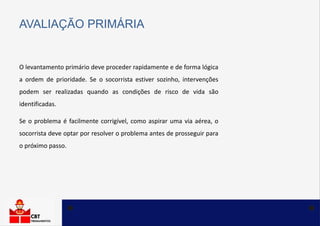 O levantamento primário deve proceder rapidamente e de forma lógica
a ordem de prioridade. Se o socorrista estiver sozinho, intervenções
podem ser realizadas quando as condições de risco de vida são
identificadas.
AVALIAÇÃO PRIMÁRIA
Se o problema é facilmente corrigível, como aspirar uma via aérea, o
socorrista deve optar por resolver o problema antes de prosseguir para
o próximo passo.
 