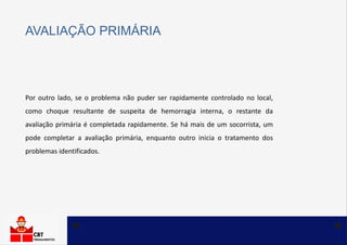 Por outro lado, se o problema não puder ser rapidamente controlado no local,
como choque resultante de suspeita de hemorragia interna, o restante da
avaliação primária é completada rapidamente. Se há mais de um socorrista, um
pode completar a avaliação primária, enquanto outro inicia o tratamento dos
problemas identificados.
AVALIAÇÃO PRIMÁRIA
 