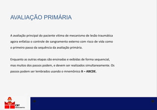 AVALIAÇÃO PRIMÁRIA
A avaliação principal do paciente vítima de mecanismo de lesão traumática
agora enfatiza o controle de sangramento externo com risco de vida como
o primeiro passo da sequência da avaliação primária.
Enquanto as outras etapas são ensinadas e exibidas de forma sequencial,
mas muitos dos passos podem, e devem ser realizados simultaneamente. Os
passos podem ser lembrados usando o mnemônico X – ABCDE.
 