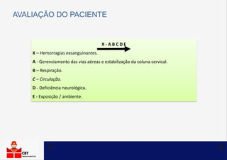 X - A B C D E
X – Hemorragias exsanguinantes.
A - Gerenciamento das vias aéreas e estabilização da coluna cervical.
B – Respiração.
C – Circulação.
D - Deficiência neurológica.
E - Exposição / ambiente.
AVALIAÇÃO DO PACIENTE
 