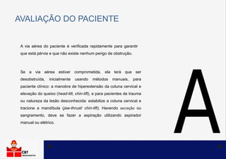 AVALIAÇÃO DO PACIENTE
A via aérea do paciente é verificada rapidamente para garantir
que está pérvia e que não existe nenhum perigo de obstrução.
Se a via aérea estiver comprometida, ela terá que ser
desobstruída, inicialmente usando métodos manuais, para
paciente clínico: a manobra de hiperextensão da coluna cervical e
elevação do queixo (head-tilt, chin-lift), e para pacientes de trauma
ou natureza da lesão desconhecida: estabilize a coluna cervical e
tracione a mandíbula (jaw-thrust/ chin-lift). Havendo secreção ou
sangramento, deve se fazer a aspiração utilizando aspirador
manual ou elétrico.
 