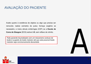 AVALIAÇÃO DO PACIENTE
Avalie quanto à existência de objetos ou algo que precisa ser
removido; realize oximetria de pulso; forneça oxigênio se
necessário, e insira cânula orofaríngea (COF) se a Escala de
Coma de Glasgow (ECG) estiver ≤ 8, sem reflexo de vômito.
Todo paciente traumatizado com um mecanismo contuso de
lesão é suspeito de lesão medular até que esta possível lesão
medular seja conclusivamente descartada
 