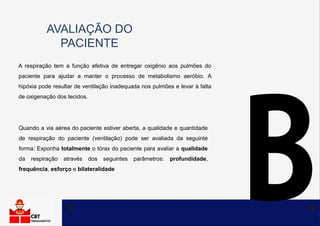 AVALIAÇÃO DO
PACIENTE
A respiração tem a função efetiva de entregar oxigênio aos pulmões do
paciente para ajudar a manter o processo de metabolismo aeróbio. A
hipóxia pode resultar de ventilação inadequada nos pulmões e levar à falta
de oxigenação dos tecidos.
Quando a via aérea do paciente estiver aberta, a qualidade e quantidade
de respiração do paciente (ventilação) pode ser avaliada da seguinte
forma: Exponha totalmente o tórax do paciente para avaliar a qualidade
da respiração através dos seguintes parâmetros: profundidade,
frequência, esforço e bilateralidade
 