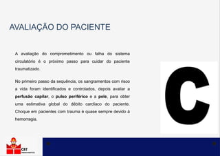 AVALIAÇÃO DO PACIENTE
A avaliação do comprometimento ou falha do sistema
circulatório é o próximo passo para cuidar do paciente
traumatizado.
No primeiro passo da sequência, os sangramentos com risco
a vida foram identificados e controlados, depois avaliar a
perfusão capilar, o pulso periférico e a pele, para obter
uma estimativa global do débito cardíaco do paciente.
Choque em pacientes com trauma é quase sempre devido à
hemorragia.
 