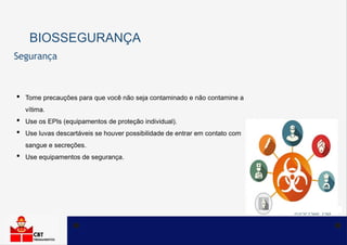 BIOSSEGURANÇA
• Tome precauções para que você não seja contaminado e não contamine a
vítima.
• Use os EPIs (equipamentos de proteção individual).
• Use luvas descartáveis se houver possibilidade de entrar em contato com
sangue e secreções.
• Use equipamentos de segurança.
Segurança
 