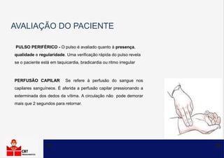 AVALIAÇÃO DO PACIENTE
PULSO PERIFÉRICO - O pulso é avaliado quanto à presença,
qualidade e regularidade. Uma verificação rápida do pulso revela
se o paciente está em taquicardia, bradicardia ou ritmo irregular
PERFUSÃO CAPILAR Se refere à perfusão do sangue nos
capilares sanguíneos. É aferida a perfusão capilar pressionando a
exterminada dos dedos da vítima. A circulação não pode demorar
mais que 2 segundos para retornar.
 