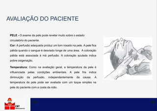 AVALIAÇÃO DO PACIENTE
PELE - O exame da pele pode revelar muito sobre o estado
circulatório do paciente.
Cor: A perfusão adequada produz um tom rosado na pele. A pele fica
pálida quando o sangue é desviado longe de uma área. A coloração
pálida está associada à má perfusão. A coloração azulada indica
pobre oxigenação.
Temperatura: Como na avaliação geral, a temperatura da pele é
influenciada pelas condições ambientais. A pele fria indica
diminuição da perfusão, independentemente da causa. A
temperatura da pele pode ser avaliada com um toque simples na
pele do paciente com a costa da mão.
 
