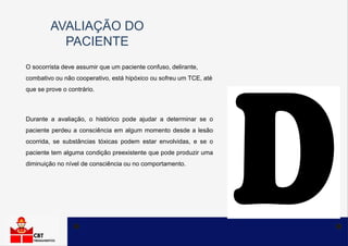 AVALIAÇÃO DO
PACIENTE
O socorrista deve assumir que um paciente confuso, delirante,
combativo ou não cooperativo, está hipóxico ou sofreu um TCE, até
que se prove o contrário.
Durante a avaliação, o histórico pode ajudar a determinar se o
paciente perdeu a consciência em algum momento desde a lesão
ocorrida, se substâncias tóxicas podem estar envolvidas, e se o
paciente tem alguma condição preexistente que pode produzir uma
diminuição no nível de consciência ou no comportamento.
 