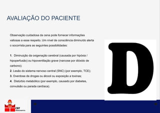 AVALIAÇÃO DO PACIENTE
Observação cuidadosa da cena pode fornecer informações
valiosas a esse respeito. Um nível de consciência diminuído alerta
o socorrista para as seguintes possibilidades:
1. Diminuição da oxigenação cerebral (causada por hipóxia /
hipoperfusão) ou hipoventilação grave (narcose por dióxido de
carbono);
2. Lesão do sistema nervoso central (SNC) (por exemplo, TCE);
3. Overdose de drogas ou álcool ou exposição a toxinas;
4. Distúrbio metabólico (por exemplo, causado por diabetes,
convulsão ou parada cardíaca).
 
